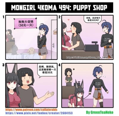 这是画师GreenTeaNeko创作的原创四格漫画《MONGIRL 4KOMA》第494话《PUPPY SHOP》，讲述了一个荒诞搞笑的故事：
1. 蓝发女生看到宠物店“狗狗大促销（50元一只）”的宣传后进店；
2. 她向老板确认店内的“狗狗”是否都是50元一只，此时老板正和一位兽耳女生亲昵互动；
3. 老板热情回应所有“狗狗”都是50元，随便挑选；
4. 蓝发女生牵着那位兽耳女生走出店铺，女生的上衣还印着“PUPPY”字样，原来老板口中的“狗狗”指的是这位兽耳女生，玩了一个将人当作商品售卖的荒诞错位梗，用意想不到的转折制造笑点。