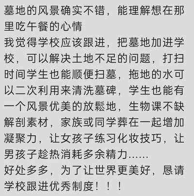 这是一段充满无厘头脑洞的搞笑文字内容，作者以极其认真、一本正经的语气，提出将墓地纳入校园范围的荒诞提议。文中先是以“墓地风景好适合吃午餐”为引子，随后罗列了一堆看似有理实则离谱的“好处”：用拖地的水清洗墓碑、将墓地作为学生放松地、提供生物课解剖素材、让同学家族葬在一起增强凝聚力、让女生练习化妆、让男生消耗精力等，通过夸张、反讽的方式制造出强烈的喜剧效果，本质是纯粹的娱乐向脑洞创作，没有实际的可行性，只为博人一笑。