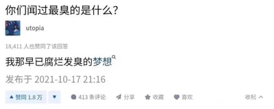 这是一张来自问答平台的截图，页面顶部显示提问‘你们闻过最臭的是什么？’，用户‘utopia’以《猫和老鼠》里的汤姆猫为头像，给出回答‘我那早已腐烂发臭的梦想’，该回答获得了18411位网友的赞同，发布时间为2021年10月17日21:16，下方还设有评论、分享、收藏、喜欢等互动按钮。这个回答没有使用双关或谐音梗，而是用比喻的方式，将自己未能实现、被现实消磨的梦想比作发臭的事物，精准表达了对现实的无奈和对逝去梦想的自嘲，引发了众多网友的情感共鸣。对于‘闻过最臭的是什么’这个问题，除了这种抽象的‘精神之臭’，现实中常见的有腐烂的食物、下水道的异味、臭鼬的分泌物等具有刺鼻气味的事物，而该回答从情感层面给出了另一种扎心的答案。