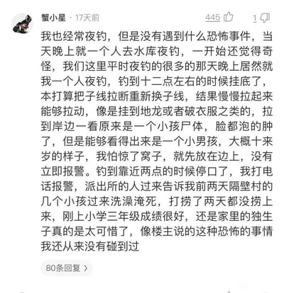 这是一条来自社交平台的用户评论，由用户“蟹小星”在17天前发布，获得了445个点赞、1条踩，还有80条回复。该用户在评论中分享了自己的亲身经历：他独自去水库夜钓，发现当晚一反常态只有自己一个人，在十二点左右钓线挂底，原本以为挂到了杂物，拉起来后发现是一个十来岁小男孩的尸体，他为了不“惊窝子”先将尸体放在一边，到凌晨两点才报警。之后从派出所得知，这个孩子是隔壁村的小学三年级学生，是家里的独生子，成绩优异，和同伴来此洗澡时溺亡，已经被打捞了两天都没找到。用户感慨孩子的离世十分可惜，同时表示这是自己遇到的类似“恐怖”的事件。