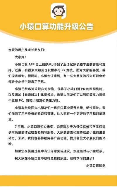 这是小猿口算团队发布的官方功能升级公告，公告开篇向用户致谢，说明小猿口算APP已拥有近2亿用户。针对近期成年人参与PK竞技给中小学生带来困扰的情况，团队宣布优化了PK匹配机制，新增【巅峰对决】模块，引导成年人到对应赛道竞技，同时加强用户身份验证管理，以打造更优质的学习与竞技环境。此外，公告提及品牌7年来始终专注于提供高质量作业检查与辅导服务，未来会持续完善产品功能，并欢迎用户反馈意见与建议，最后送上学习与竞技的祝福。