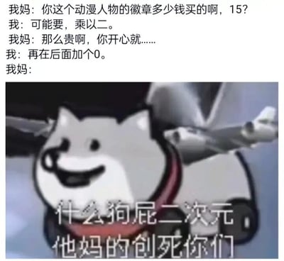这是一张图文混排的搞笑吐槽梗图，上方呈现了一段母子间的对话：母亲看到孩子的动漫徽章，先猜测价格是15元，孩子先回复价格是15乘以二，也就是30元，母亲表示价格虽贵但只要孩子开心就好，随后孩子补充要在30后面加个0，也就是实际价格为300元。下方搭配了一张Cheems柴犬的愤怒表情包，柴犬表情扭曲愤怒，配文“什么狗屁二次元 他妈的创死你们”，以此夸张地表现母亲得知二次元徽章真实高价后的暴怒情绪，用幽默的方式吐槽二次元周边产品价格高昂的现象，容易引发有相关消费经历的网友共鸣。