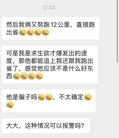 这是一张聊天记录截图，展示了一段充满戏剧性和幽默感的对话。用户称自己和另一人努力跑了12公里，直接跑出了省，并用多个😂表情表达夸张情绪。随后提到自己是因求生欲爆发才跑出这样的速度，但对方竟然能追上并一起跑出省，因此怀疑对方“不是什么好东西”，还猜测“他是骗子吗”，最后向“大大”询问这种情况是否可以报警。整段对话充满了荒诞又搞笑的情节，通过夸张的描述制造喜剧效果。