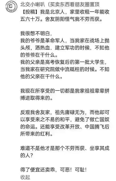 这是一则来自校园账号「北交小喇叭」的学生投稿截图，投稿人是一名北京学生，称家里收租年入五六十万，被舍友阴阳怪气「不劳而获」后发文反驳。投稿人细数自家祖辈的功绩：爷爷是革命军人，曾在战场拼杀；父亲是高考恢复后第一批大学生，在研究院任职，称自己如今的优渥生活全是祖辈拼搏而来。随后投稿人反指舍友家祖先庸碌无为，却享受着和平环境与改革开放带来的发展红利，指责舍友才是真正的「不劳而获、坐享其成」，情绪激动地痛斥舍友「得了便宜还卖乖，可恶！可耻！」。图片无双关、谐音梗或暗示类内容。