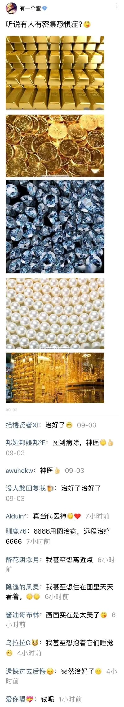 这是一条国内社交媒体平台的用户动态，发布者“有一个蛋”以“听说有人有密集恐惧症？😋”为引子，发布了五张密集排列的高价值物品图片，依次为整齐堆叠的金条、密集堆放的金币、一堆钻石、排列紧密的珍珠、堆满金条的金库，以此玩梗，暗示这类密集的财富画面不仅不会让密集恐惧症患者不适，反而会让人产生喜爱之情。下方评论区中，网友们纷纷玩梗回应，称自己的密集恐惧症被“治好”，还有网友表达了对这些财富的强烈喜爱，比如“想住在图里天天看着”“想抱着它们睡觉”等，整体是一则结合密集恐惧症话题与财富元素的趣味玩梗内容，充满了对财富的调侃式向往。
