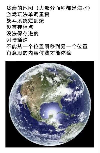 这是一张幽默玩梗的图文混配图，图片上半部分列出了对一款“游戏”的诸多差评：地图贫瘠大部分面积都是海水、玩法单调重复、战斗系统体验差、没有存档点无法保存进度、剧情稀烂、不能瞬移、有趣内容需要付费才能体验；下半部分搭配一张地球的太空视角照片，暗示我们人类生存的现实世界就是这款被吐槽的“游戏”，用游戏差评的形式调侃现实人生的种种不如意，形成反差感的幽默效果。