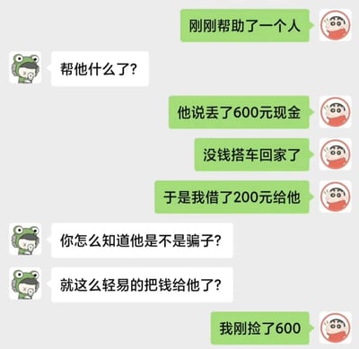 这是一段采用卡通头像的竖屏聊天记录截图，蜡笔小新头像的用户先和青蛙头像的朋友分享自己帮助了路人：路人称丢了600元现金没钱搭车回家，于是他借了200元给对方。朋友质疑他轻易转钱不怕遇到骗子，最后用户说出反转真相——自己刚捡了600元。这段对话的笑点在于巧合的闭环：用户捡到的钱大概率就是路人丢失的，用捡到的钱“借”给对方，既回应了路人的困境，也带着一种巧妙的黑色幽默，让原本可能的“被骗”变成了有趣的巧合。