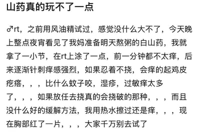 这是一篇用户的亲身作死经历分享：用户曾试过在乳头涂风油精觉得没大碍，于是出于好奇将妈妈准备熬粥的白山药汁液涂在乳头上，起初一分钟不太痒，之后逐渐出现强烈的针刺般痒感，这种痒感远超蚊子叮咬、湿疹、过敏的痒感，忍着不挠会痒得起鸡皮疙瘩，放任去挠甚至会挠破，用热水擦拭也无法缓解，现在胸部已经红了一片，最后用户告诫大家千万不要尝试这种危险行为。