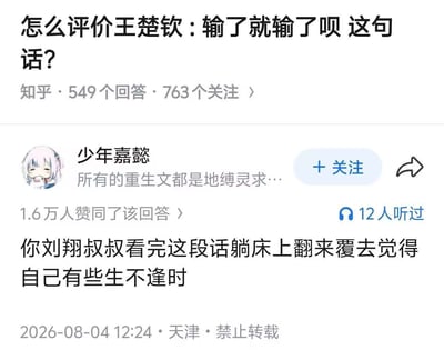 这是一张知乎平台的问答界面截图，顶部问题为「怎么评价王楚钦：输了就输了呗 这句话？」，显示该问题有549个回答、763人关注。下方是用户「少年嘉懿」发布的高赞回答，内容为「你刘翔叔叔看完这段话躺床上翻来覆去觉得自己有些生不逢时」，该回答获1.6万赞同，有12人听过语音版本，发布标注为2026年8月4日天津，同时标注禁止转载。该回答属于玩梗内容，暗指早年田径运动员刘翔因赛事失利曾遭受大量网络暴力，对比当下乒乓球运动员王楚钦说出输了就输了的言论能得到宽松的舆论对待，调侃刘翔如果处在当前的舆论环境下就不会承受当初那么大的恶意。