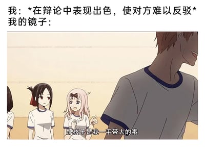 这是一张充满自嘲趣味的二次创作梗图，整体分为上下两部分。上方是自制的调侃文字：“我：*在辩论中表现出色，使对方难以反驳* 我的镜子：”，用来引出下方的动画截图。下方的截图出自动画《辉夜大小姐想让我告白～天才们的恋爱头脑战～》，图中粉色头发的藤原千花一脸兴奋骄傲，握拳抬起双手，说出经典台词“那孩子是我一手带大的哦”；旁边的四宫辉夜眉头微蹙，嘴角下撇，露出无奈嫌弃的表情；右侧的石上优脸部流汗，侧身露出尴尬的神态。这个梗图的笑点在于，当自己觉得在辩论中表现得无比出色、无人能敌时，用镜子的视角来调侃自我认知，将自己的“出色表现”夸张地归功于藤原千花这个“操心老母亲”的一手培养，用动画里的名台词制造出反差感，生动地表现出自我感觉良好的自嘲心态，充满了幽默的调侃意味。