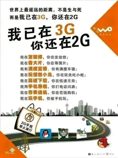 这是一张中国联通为推广3G业务制作的宣传海报，采用图文混排的顶配底文形式。海报顶部改编泰戈尔经典诗句“世界上最遥远的距离，不是生与死”，将其改为“而是我已在3G，你还在2G”，以此制造反差感吸引受众注意力，随后用醒目的大字体突出核心主题“我已在3G 你还在2G”。下方罗列了八组对仗式的对比文案，分别从社交娱乐、网络速度、功能应用、购机方式等多个维度，对比了使用3G网络和2G网络的截然不同的体验，凸显3G网络高速、便捷、功能丰富的优势，比如3G用户可以发微博、看大片、玩热门手游，而2G用户只能发短信、等图片、玩简单小游戏。海报下半部分的视觉场景中，一条代表3G网络的道路延伸向城市建筑群，道路左侧设有“2G手机禁止通行”的标识，道路上摆放着QQ企鹅、会说话的汤姆猫、愤怒的小鸟等当时热门的移动应用图标，暗示3G网络能够支持这些丰富的移动互联网应用。海报的右上角和左下角分别印有中国联通“沃”3G的品牌标识和“中国联通”字样，明确了宣传主体。