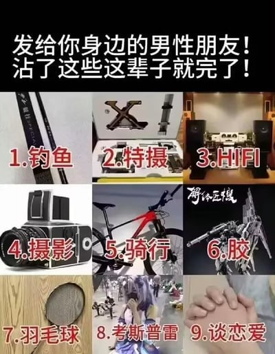 这是一张以九宫格形式呈现的趣味梗图，顶部配有醒目标题文字：“发给你身边的男性朋友！沾了这些这辈子就完了！”，用夸张调侃的语气，列出了九个被网友戏称为“烧钱大坑”的男性相关爱好与行为：
1. **钓鱼**：配图为专业钓鱼竿，调侃钓鱼装备升级的高额花费；
2. **特摄**：配图为特摄道具，暗指特摄周边、模型收藏的不菲投入；
3. **HIFI**：配图为专业音响设备，HIFI音频设备从入门到高端的价格跨度极大，容易让爱好者持续投入；
4. **摄影**：配图为专业相机，摄影的机身、镜头等设备升级成本高昂；
5. **骑行**：配图为专业山地自行车，高端骑行装备与车辆价格昂贵；
6. **胶**：即“胶佬”，配图为高达模型（右上角有水印“解体匠机”，是高达模型的一个高端系列），模型的购买、改造、涂装等都需要不少花费；
7. **羽毛球**：配图为羽毛球拍，专业的羽毛球装备、场地费用及进阶投入也较高；
8. **考斯普雷（Cosplay）**：配图为漫展上的Cosplay爱好者，Cosplay的服装、道具、妆造等花费不菲；
9. **谈恋爱**：配图为情侣牵手的画面，调侃谈恋爱需要投入大量的时间与金钱，是“终极烧钱项目”。
整张图用幽默夸张的方式，将这些爱好调侃成“入坑就难以脱身”的“烧钱陷阱”，引发男性爱好者的共鸣，带有强烈的搞笑吐槽属性。