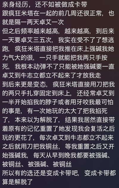 这是一段以第一人称撰写的虚构二创经历，讲述了与“疯狂米塔”相处时，从最初的频繁强迫行为，逐渐升级为被用刀扎穿双手固定在床上、被掐脖子、咬伤的极端折磨，甚至被掐死后带着记忆复活，继续陷入无限循环的折磨中，最终主角表示宁愿变成卡带寻求解脱。

谐音梗说明：文中“卓艾”是“做爱”的谐音，“强碱”是“强奸”的谐音，“牛志立”是指代男性生殖器勃起的谐音表述。