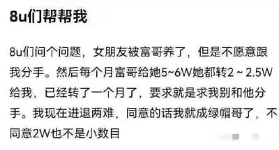 这是一张纯文字的网络求助图，楼主以「8u们帮帮我」开篇，讲述了自己的两难处境：女友被富哥包养，但不愿与自己分手，富哥每月给女友5-6万元，女友会转2~2.5万元给自己，同时请求自己不要分手。楼主纠结的点在于，同意的话自己会成为他人眼中的「绿帽哥」，但拒绝的话，每月2万左右的钱也不是一笔小数目，因此向网友求助。