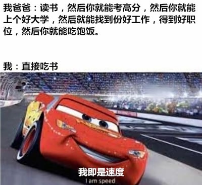 图片上半部分为文字对话，爸爸说：'读书，然后你就能考高分，然后你就能上个好大学，然后就能找到份好工作，得到好职位，然后你就能吃饱饭。' 而'我'则幽默回应：'直接吃书'。下半部分是动画电影《赛车总动员》中的主角闪电麦昆在赛道高速行驶的截图，配文'我即是速度'。通过将传统教育逻辑与荒诞的直接结果对比，结合闪电麦昆的自信形象，形成搞笑的反差效果。