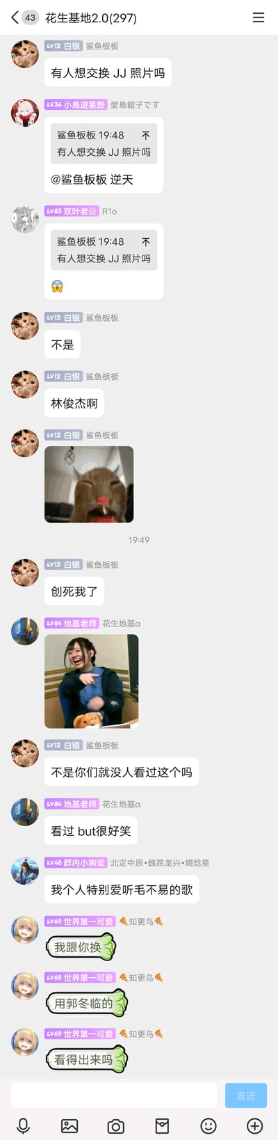这是一张名为“花生基地2.0(297)”的即时通讯群聊截图，群成员“鲨鱼板板”先发消息“有人想交换JJ照片吗”，引发其他成员吐槽“逆天”，随后解释“JJ”是歌手林俊杰的缩写，玩了谐音梗，同时发出崩溃的动物表情包表达自己的情绪；之后成员“地基老师”发送大笑的真人表情包回应，“鲨鱼板板”询问其他成员是否看过相关玩梗内容，“地基老师”表示看过但觉得好笑；随后成员“群内小南梁”提到喜欢听毛不易的歌，成员“世界第一可爱”随即玩梗回应“我跟你换，用郭冬临的，套得出来吗”，继续利用名字的谐音制造笑点。整个群聊氛围轻松搞笑，群友通过谐音梗和表情包进行整活互动。
