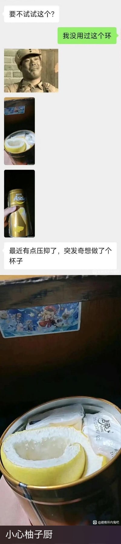 这是一段好友间的聊天记录截图，对方先发送了一张一脸得意的军人表情包，接着展示了自己突发奇想制作的“杯子”——将挖空的柚子皮套在爱时乐（Astur）的金色饮料罐中，还说明自己最近有点压抑，靠做这个杯子来解压。最后还有一张这个自制杯子的特写图，底部配文“小心柚子厨”，玩了“XX厨”的网络梗，调侃这个奇葩的自制杯子像狂热柚子爱好者的作品，整体脑洞大开，充满搞笑解压的氛围。