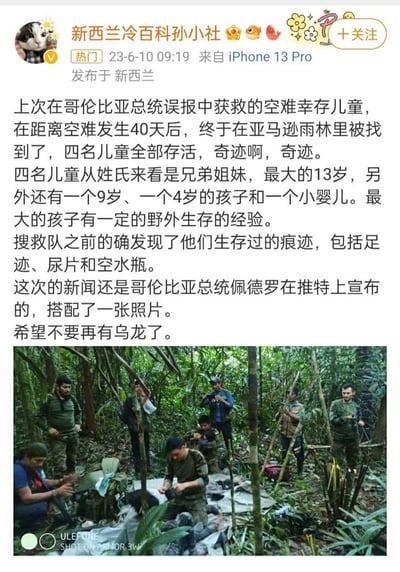 微博用户「新西兰冷百科孙小社」发布新闻资讯，称哥伦比亚空难中失联的4名儿童（年龄涵盖婴儿到13岁，其中13岁孩子有野外生存经验），在亚马逊雨林中失联40天后被找到，全部存活。此前哥伦比亚总统曾误报过获救消息，这次由总统佩德罗在推特宣布该消息，搜救队此前发现过孩子们的足迹、尿片、空水瓶等生存痕迹。配图是雨林中的搜救人员现场图，博主也表示希望这次不是乌龙消息。