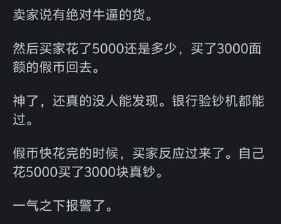 这是一张纯文字梗图，讲述了一个搞笑又讽刺的故事：卖家声称有'绝对牛逼的货'，买家花5000元购买了3000面额的假币。令人惊讶的是，这些假币质量极高，甚至能通过银行验钞机。然而，当假币快花完时，买家才反应过来自己实际上是花5000元买了3000元的真钞，最终一气之下报警。整个故事充满了黑色幽默和荒诞感，展现了一种令人啼笑皆非的'迷惑行为'。