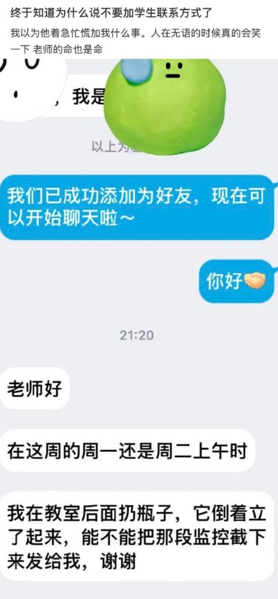 图片展示了一段搞笑的师生聊天记录截图。顶部是老师的内心吐槽：“终于知道为什么说不要加学生联系方式了 我以为他着急忙慌加我什么事。人在无语的时候真的会笑一下 老师的命也是命”，旁边配有一个绿色圆形表情包（带有蓝色补丁和无奈表情）。聊天记录中，系统提示“我们已成功添加为好友，现在可以开始聊天啦~”后，学生发来“你好🐚”和“老师好”，紧接着直接询问：“在这周的周一还是周二上午时 我在教室后面扔瓶子，它倒着立了起来，能不能把那段监控截下来发给我，谢谢”，展现了老师面对学生离谱请求时的无奈与搞笑场景。