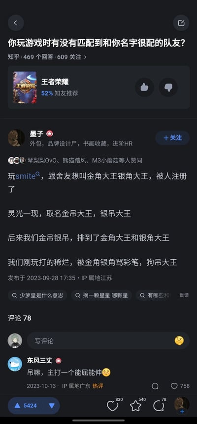 这是知乎平台上的一则问答内容，问题为“你玩游戏时有没有匹配到和你名字很配的队友？”。答主「墨子」分享了自己在游戏《Smite（神之浩劫）》中的趣味经历：原本想和舍友使用“金角大王”“银角大王”作为游戏昵称，却发现已被他人注册，于是改为谐音的“金吊大王”“银吊大王”；之后在游戏匹配中，恰好遇到了使用“金角大王”“银角大王”昵称的玩家，由于答主和舍友刚开始玩游戏打得不好，被对方吐槽为“彩笔，狗吊大王”。该回答获得了5424次赞同，评论区用户「东风三丈」留下热评“吊嘛，主打一个能屈能伸”，用谐音梗呼应了答主的昵称，获得758个赞，整体内容充满趣味，利用谐音梗制造了反差笑点。