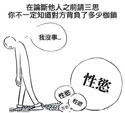 这是一张黑白线稿风格的图文混排图，画面顶部配有醒目的警示文字：“在论断他人之前请三思 你不一定知道对方背负了多少枷锁”。画面主体是一个简化的人形线稿，他低头垂肩，神情低落疲惫，脚踝被锁链紧紧束缚，锁链的另一端连接着多个大小不一的圆形“枷锁”，每个枷锁上都标注着“性慾”字样，直观地将抽象的精神负担具象化。人物的对白气泡中写着“我没事...”，表现出他试图对外掩饰自己被欲望枷锁压迫的痛苦，强装镇定的状态。整张图通过这种具象化的视觉表达，传递出核心观点：不要轻易评判他人的言行，每个人都可能背负着不为人知的精神挣扎与压力，尤其是在性欲望带来的精神负担这类私密且难以言说的困境上，更需要外界的理解而非论断。