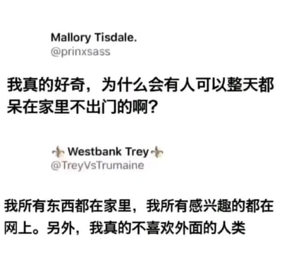 这是一张社交媒体截图，呈现了两位用户的趣味互动。用户Mallory Tisdale（@prinxsass）提出疑问：“我真的好奇，为什么会有人可以整天都呆在家里不出门的啊？”，用户Westbank Trey（@TreyVsTrumaine）则给出了极具代表性的回复：“我所有东西都在家里，我所有感兴趣的都在网上。另外，我真的不喜欢外面的人类”。这段对话精准地戳中了众多“宅族”的内心，直白地表达了宅家群体的生活状态——在家就能满足基本生活需求，网络可以覆盖所有兴趣内容，同时部分宅家人群存在社交回避心理，更享受独处的舒适环境，以此解释了他们愿意长期宅家的原因。