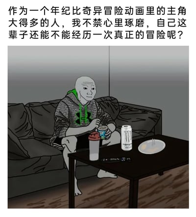 这是一张图文混排的卡通迷因图，图片上方配有文字：“作为一个年纪比奇异冒险动画里的主角大得多的人，我不禁心里琢磨，自己这辈子还能不能经历一次真正的冒险呢？”。图中是经典网络迷因形象Wojak，他穿着带品牌标识的连帽衫和短裤，盘腿坐在昏暗房间里的旧沙发上，神情落寞怅惘，双手捧着食物，面前的深色茶几上摆放着魔爪能量饮料罐、带盖水杯、遥控器和装着烟蒂的烟灰缸，整体环境显得邋遢又平淡。这张图通过对比《JOJO的奇妙冒险》里年轻就踏上传奇冒险的主角，抒发了当代失意者对平淡、乏味的宅家生活的无奈，以及对充满刺激的冒险人生的渴望，精准戳中了不少人在现实生活中缺乏波澜的怅惘情绪。