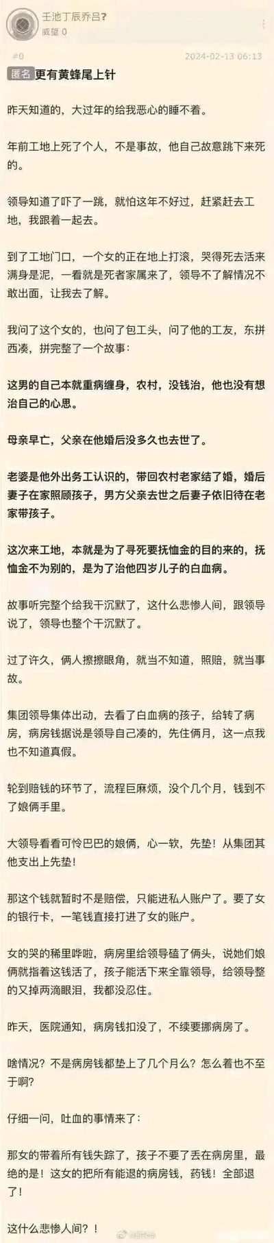 这是一篇发布于2024年2月13日的匿名论坛帖子，后被微博转载。发帖人以工地亲历者的视角，讲述了一个令人唏嘘又心寒的社会事件：一名身患重病的农村男子，为了给四岁患白血病的儿子筹集治疗费，故意到工地寻死，意图以事故名义获取抚恤金。工地领导得知真相后，出于同情决定按事故赔偿，还集体凑钱给孩子转了病房，大领导更是提前垫付了赔偿款到孩子母亲的账户。然而孩子母亲却在拿到钱后，带着所有款项失踪，将孩子独自丢在病房，甚至退掉了能退的病房费和药费，让原本充满善意的事件瞬间反转，令发帖人无比心寒。
