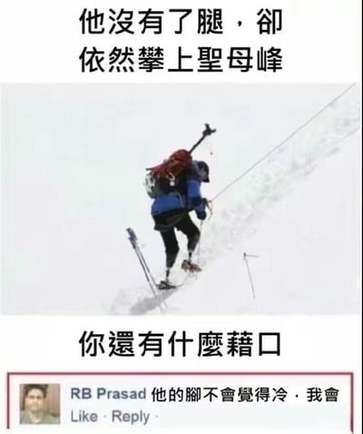 这是一张励志类梗图，上方用粗体文字表示：“他没有了腿，卻依然攀上圣母峰”，下方再问观者“你还有什么藉口”。画面中显示一位装有假肢的登山者正在攀登雪山，充满视觉冲击力和激励意味。最下方搭配一则网友RB Prasad的评论：“他的脚不会觉得冷，我会。”该评论幽默地自嘲，形成反转和无奈感，给主流励志内容添加了一丝现实调侃的气氛。

双关/暗示说明：评论通过反差回应“鸡汤”鼓舞，以自嘲方式化解正能量压力，引发网友共鸣和微妙幽默感。