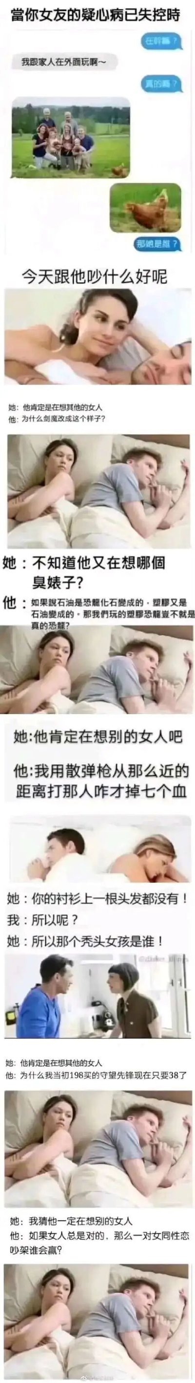 这是一组由多个单元组成的搞笑内容，分为两部分。第一部分是情侣的聊天记录截图：男友发送和家人的户外合照，疑心病发作的女友却将照片里的鸡误认为是女性，质问男友“那她是谁”，用夸张的方式展现女友的过度多疑。第二部分是多组基于同一张情侣同床模板图改编的内容：每次女友都带着怀疑的心态，认为男友在想别的女人，而男友的思绪却完全不在感情上，要么在想游戏相关内容，比如剑魔改版、游戏里的枪械伤害、《守望先锋》降价，要么在思考无厘头的脑洞问题，比如塑胶恐龙是不是真恐龙、女同性恋吵架谁会赢；还有一组单独的对话，女友因为男友衬衫上没有头发，就离谱地怀疑男友和秃头女孩在一起。整组内容通过强烈的反差感，用幽默的方式调侃了情侣间一方疑心病过重、另一方神经大条的趣味相处模式，笑点密集，充满网络梗的趣味。