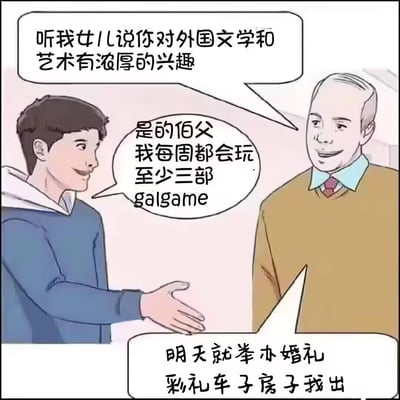 这是一张搞笑网络梗图，描绘了准女婿与岳父初次见面的场景：岳父笑着询问准女婿，听说他对外国文学和艺术有浓厚兴趣；准女婿微笑着回应，自己每周都会玩至少三部Galgame（美少女游戏）；没想到岳父听完立刻拍板，同意明天就举办婚礼，彩礼、车子、房子全包。

梗点解析：Galgame多为日本出品的文字互动类游戏，包含大量剧情文本，在ACG爱好者的语境里被戏称为「外国文学艺术」，准女婿的回答在自身认知里契合了岳父的提问，但岳父误以为他是拥有高雅文艺爱好的优质青年，这种认知错位制造出滑稽的喜剧效果。