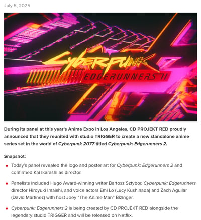 2025年7月5日，CD PROJEKT RED在洛杉矶举办的Anime Expo（动漫展）座谈会上，正式官宣将与TRIGGER工作室再度合作，推出《赛博朋克2077》世界观下的独立动画续作《赛博朋克：边缘行者2》。本次座谈会公布了动画的霓虹风格logo与海报，确认Kai Ikarashi担任导演，座谈会嘉宾包括雨果奖获奖作家Bartosz Sztybor、前作导演今石洋之，以及为前作主角露西、大卫配音的演员Emi Lo和Zach Aguilar，主持人是Joey "The Anime Man" Bizinger。该动画将由CDPR和TRIGGER联合制作，最终在Netflix平台上线。