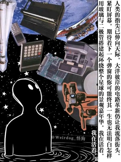 这是一张照片拼贴风格的静态图文作品，背景为点缀白色星星的黑色星空。画面左下角是一个抽象的黑色人形剪影，正抬头注视着画面中漂浮的各类物件，这些物件涵盖了火箭、老式按键手机、计算器、电路板、复古专业摄像机、钢琴、过山车、黑胶唱片等，横跨航天、数码、音乐、娱乐多个领域。画面右侧竖排呈现一段充满反思的文字，剖析了数字时代的矛盾：科技革新构建起环绕星球的景观嘉年华，个体却可能在紧盯屏幕的等待中陷入迷茫，甚至有“流落街头”的疏离感，重复的“我在活着”强化了个体在科技洪流中的生存叩问。画面底部偏右位置带有创作者“Weirdog_怪狗”的水印。