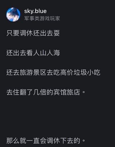 这是一张社交媒体用户动态截图，用户sky.blue标注自己为军事类游戏玩家，发布了一段针对调休假期的吐槽文字。内容先是罗列了人们在调休假期中的典型出游行为：外出游玩、在景区看人山人海、购买高价劣质的景区小吃、入住价格暴涨的宾馆旅店，最后得出结论——只要大家依然在调休假期坚持这类出游行为，调休制度就会一直延续下去。这段文字以调侃的语气，点出调休假期出游的种种不合理之处，同时暗含对调休制度的不满，容易引发其他网友对假期安排的共鸣与讨论。