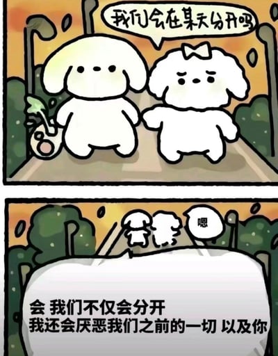 这是一组上下两格的连环卡通漫画，画风治愈可爱：
第一格中，两只白色小狗在傍晚的林荫小路上牵手散步，左边垂耳小狗挎着带小植物的包包，右边带蝴蝶结的卷毛小狗皱着眉头，忐忑地问出「我们会在某天分开吗」；
第二格是两只小狗向前走的背影，上方有一个简短的回应气泡「嗯」，下方的文字则给出了残酷的回答：「会 我们不仅会分开 我还会厌恶我们之前的一切 以及你」。
可爱的软萌画风与扎心现实的台词形成强烈反差，精准戳中人们对亲密关系中分离的不安，以及对感情变质的无奈。