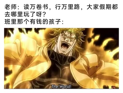 这是一张结合文字对话与动画截图的趣味梗图，上方是老师在课堂上向学生提问：“读万卷书，行万里路，大家假期都去哪里玩了呀？”，下方则是《JOJO的奇妙冒险》里的经典反派角色DIO发动替身能力的截图，画面里的DIO表情狰狞亢奋、大张着嘴，双臂展开，背景环绕着金色气焰，下方配字幕“The World!”，以此作为班里有钱孩子的回应。该梗图利用“世界”的双关含义，暗示有钱的孩子假期可以尽情游历、仿佛拥有整个世界，用DIO极具冲击力的霸气名场面来凸显有钱孩子的底气，充满ACG玩梗的幽默感。