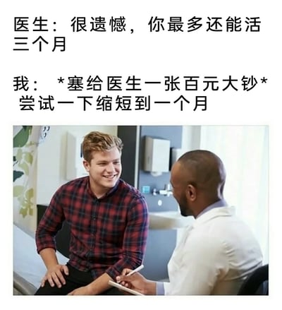 这张梗图通过图文结合的方式展现了一个黑色幽默场景：上方文字描述医生告知患者“最多还能活三个月”，患者则回应“塞给医生一张百元大钞，尝试缩短到一个月”。下方配图为医疗诊室中两位真人的互动画面，左侧穿红格子衬衫的患者与右侧穿白大褂的医生相对而坐，形成诙谐对比。通过反转常规“花钱延长生命”的逻辑，制造出荒诞搞笑的效果，反映了对生活压力的一种戏谑式吐槽。