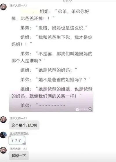这是一张竖屏的微信群聊截图，群成员“法术大师—A1”在群内分享了一段荒诞的姐弟对话段子：姐姐先是夸赞弟弟比爸爸还棒，弟弟回应妈妈也这么说，随后姐姐声称自己才是弟弟的妈妈，是自己和爸爸生下了弟弟，当弟弟询问家里被叫做妈妈的女性是谁时，姐姐一会儿说她是爸爸的妈妈，一会儿又说是爸爸的姐姐，甚至称这个女性既是爸爸的姐姐也是爸爸的妈妈，和姐弟俩的关系一样，这段完全违背正常亲属逻辑的对话让弟弟陷入无语。分享这段对话后，“法术大师—A1”表示看不懂这段内容，另一位群成员“此地无网三百兆”发出疑惑的问号，“法术大师—A1”随后请求他人解释这段对话的含义。整个内容通过构建完全混乱的亲属关系，制造出无厘头的搞笑效果，打破现实伦理逻辑，属于典型的网络荒诞段子。