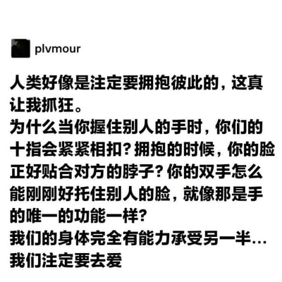 这是一张社交媒体平台的用户发言截图，界面为黑底白字，左上角显示发布者用户名为“plvmour”。截图中的文字是一段充满感性的个人感悟，作者开篇便感慨人类仿佛天生就注定要拥抱彼此，随后以一连串的反问句，列举了握手时十指紧扣、拥抱时脸贴合对方脖子、双手恰好能托住别人的脸这些亲密接触中的细节，以此佐证人类的身体仿佛天生就适配与他人的亲密联结，最后作者总结出“我们的身体完全有能力承受另一半…我们注定要去爱”的结论，整段文字传递出对人与人之间亲密关系的深刻共情，表达了人类天生拥有爱人与被爱本能的观点。