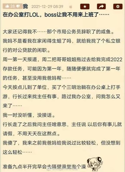这是一张发布于2021年12月29日的微博用户动态截图，发布者是一位辞去市局公务员的网友，自称“咸鱼”。他因在家闲赋被母亲安排进入一家私立银行，担任对公贷款的闲职。入职仅两天，他就依靠亲戚的帮助轻松完成了2022年的存款任务，甚至没用到父母的关系。某天他按时到岗，在办公桌上边吃三明治边打手游时，行长路过他的办公室，问他“怎么又来了”，发布者一时没听懂没有接话。行长离开后他向主任询问意思，主任告知他“以后你有事儿就请假，不用天天在这熬点”，这让发布者十分惊讶，没想到这份工作的轻松程度远超预期，他还计划在九点半开完早会后去隔壁澡堂泡澡。整个内容充满了搞笑的“躺平”职场氛围，展现了这份特殊银行岗位的超乎寻常的轻松状态。