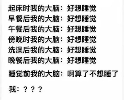 这是一张纯文字静态图，通过分段文字的形式，精准描绘了当代人一种极具反差感的睡眠状态：在白天的各个时段，包括起床后、三餐后、傍晚、洗澡后，大脑都只有“好想睡觉”的念头，可到了真正应当入睡的睡前时刻，大脑却突然转变态度表示“啊算了不想睡了”，最后以“我：？？？”来表现当事人面对这种离谱作息反差的困惑与无奈，内容精准戳中了很多人白天昏昏欲睡、夜晚精神亢奋的睡眠作息紊乱问题，充满了共鸣感与搞笑效果。