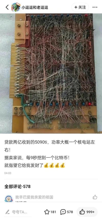 这是一条社交媒体平台的搞笑动态，博主晒出一块布满杂乱交错电线的老式手工布线电路板，配文玩梗称自己贷款两亿收到了“5090ti”，调侃这块“显卡”的功率堪比一个核电站，还提到卖家声称它每9秒就能挖到一个比特币，自己指望靠它发财，并配上了金钱表情。动态下方显示共有578条评论，首条评论用户名为“我辛巴爱我亲爱的祖国”，动态获得了999+点赞、181次收藏。整体内容通过将老旧的电路板恶搞成高端挖矿显卡，制造出强烈的反差感，用夸张的调侃方式讽刺当下的挖矿热潮和高端显卡的炒作，充满戏谑搞笑的氛围。