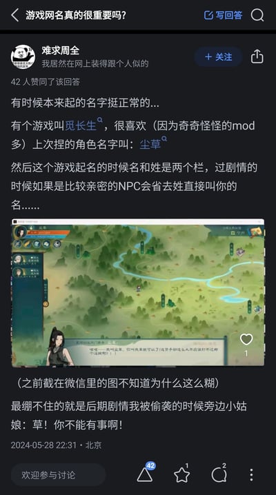 这是知乎用户“难求周全”在“游戏网名真的很重要吗？”问题下的原创回答，分享了自己在修仙游戏《觅长生》中的起名社死经历：用户将游戏角色的姓设为“尘”、名为“草”，角色全名“尘草”，由于游戏中亲密NPC会省略姓氏只称呼名字，导致剧情里NPC直接叫角色“草”，在角色遭遇偷袭的剧情中，NPC焦急呼喊“草！你不能有事啊！”，让原本正常的名字因为称呼方式变成了充满笑点的谐音梗，该回答获得了42位网友的赞同。