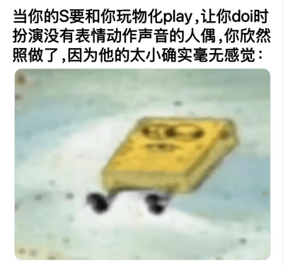 这是一张结合了SM文化玩梗与经典动画素材的低俗搞笑梗图。上方配文讲述了一个成人向玩笑场景：在SM关系中，支配者（S）要求被支配者在doi时进行物化play，扮演没有表情、动作与声音的人偶，而被支配者欣然配合的原因是对方的尺寸太小，自己完全没有任何感觉。下方配图是动画《海绵宝宝》中的主角海绵宝宝，此时它瘫在地面上，身体完全扁平、双眼无神，完美对应了配文中“毫无感觉、如同人偶般没有反应”的状态，通过夸张的卡通形象放大了这个私密话题玩笑的笑点，属于网络上流传的成人向搞笑梗图。