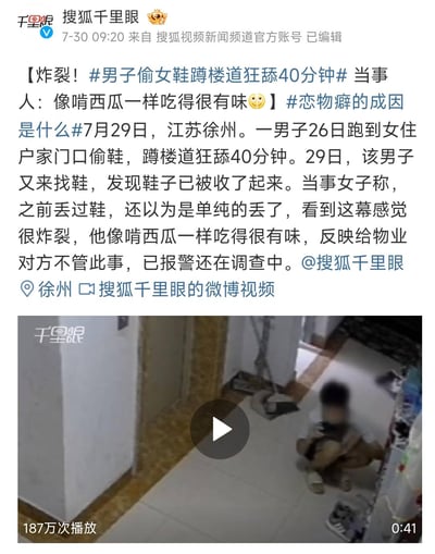 这是搜狐千里眼发布的微博新闻内容，报道了江苏徐州一起引发不适的社会事件：7月26日一男子偷取女住户门口的鞋子，蹲在楼道狂舔40分钟；7月29日男子又来找鞋发现鞋子已被收起。当事女子称此前丢过鞋以为是单纯丢失，看到监控画面感觉十分炸裂，形容男子舔鞋的样子像啃西瓜一样吃得有味，她向物业反映未得到处理，已报警，事件目前还在调查中。配图为楼道监控视频的截图，画面中男子面部被打码，蹲在楼道地面，视频播放量达187万次。