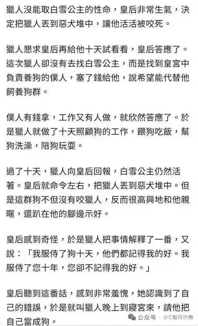 这是一张纯文字排版的网络搞笑梗图，内容改编自经典童话《白雪公主》的剧情：猎人因未完成刺杀白雪公主的任务被皇后判处丢入恶犬堆咬死，他恳求皇后宽限十天期限，却没有去执行刺杀任务，反而花钱雇佣皇宫里养狗的仆人代职，自己亲自喂养、照顾恶犬十天。期限到后皇后要对猎人执行刑罚时，恶犬都和猎人十分亲近不肯攻击他，猎人借此吐槽自己服侍皇后十年反而不如服侍狗十天能被记着好处，剧情最后出现神反转，皇后羞愧后让猎人晚上到寝宫把自己当狗，笑点十分出人意料，还暗含对人情关系的讽刺意味。