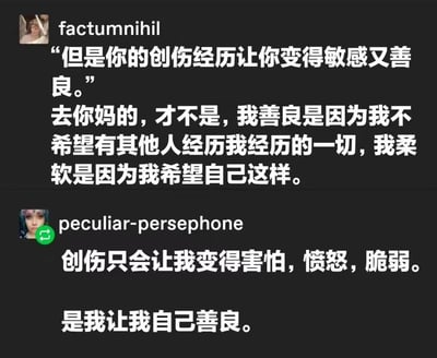 图片展示了两位用户在社交媒体上关于创伤与善良的讨论。用户factumnihil首先引用他人观点“但是你的创伤经历让你变得敏感又善良”，随后反驳道“去你妈的，才不是，我善良是因为我不希望有其他人经历我经历的一切，我柔软是因为我希望自己这样”。另一用户peculiar-persephone则补充：“创伤只会让我变得害怕，愤怒，脆弱。是我让我自己善良。” 两人共同强调善良是个人主动选择，而非创伤的被动结果，表达了对自身善良品质的自主认同。