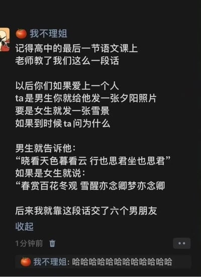 这是一张微信朋友圈的截图，用户“我不理姐”分享了高中最后一节语文课上学到的浪漫告白技巧：向喜欢的男生发送夕阳照片，当对方询问原因时，用明代诗人唐寅《一剪梅·雨打梨花深闭门》中的“晓看天色暮看云 行也思君坐也思君”来表达无时无刻的思念；向喜欢的女生发送雪景照片，则用仿写的浪漫语句“春赏百花冬观雪 醒亦念卿梦亦念卿”传递想念。最后她调侃自己依靠这个套路成功交往了六个男朋友，随后还附上一串笑声，内容将古典诗词的浪漫与现代社交的趣味结合，既有文艺感又充满搞笑的反差效果，十分生动有趣。