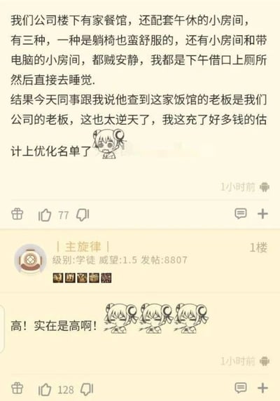 这是一张论坛社区的用户发帖截图，楼主作为打工人分享了自己的职场摸鱼经历：他每天下午以上厕所为借口，前往公司楼下一家配有三种午休区域（舒适躺椅、独立小房间、带电脑小房间）的安静餐馆休息，还在该餐馆充值了不少钱。然而同事的告知让他陷入恐慌——这家餐馆的老板正是自己公司的老板，楼主担心自己的摸鱼行为被老板掌握，会被列入裁员优化名单。一楼用户“| 主旋律 |”评论“高！实在是高啊！”，调侃老板的操作，既赚了员工的钱，又能变相监督员工的在岗状态。楼主的发言搭配了委屈沮丧的卡通表情，一楼评论则搭配了三个流汗无奈的同款卡通表情，整个内容充满职场搞笑的反转感，精准戳中打工人摸鱼被“抓包”的社死心态。